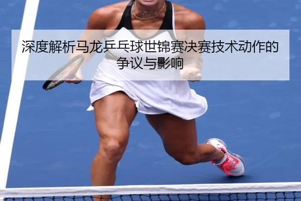 深度解析马龙乒乓球世锦赛决赛技术动作的争议与影响 | RAY ESPORTS